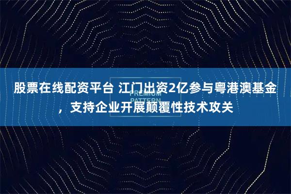 股票在线配资平台 江门出资2亿参与粤港澳基金，支持企业开展颠覆性技术攻关